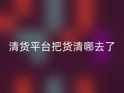 清货平台把货清哪去了？如何找客户销售-佳博官方网站公司深度解析