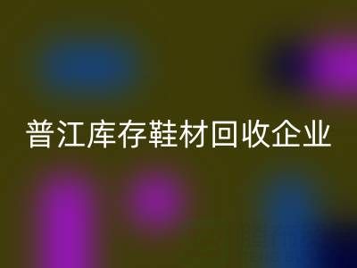 普江库存鞋材回收：被忽视的环保金矿与产业升级密码