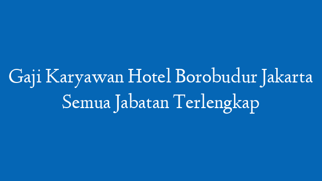 Gaji Karyawan Hotel Borobudur Jakarta Semua Jabatan Terlengkap