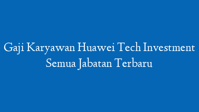 Gaji Karyawan Huawei Tech Investment Semua Jabatan Terbaru