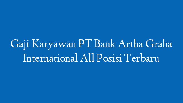 Gaji Karyawan PT Bank Artha Graha International All Posisi Terbaru