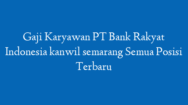 Gaji Karyawan PT Bank Rakyat Indonesia kanwil semarang Semua Posisi Terbaru