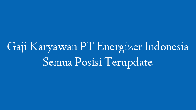 Gaji Karyawan PT Energizer Indonesia Semua Posisi Terupdate