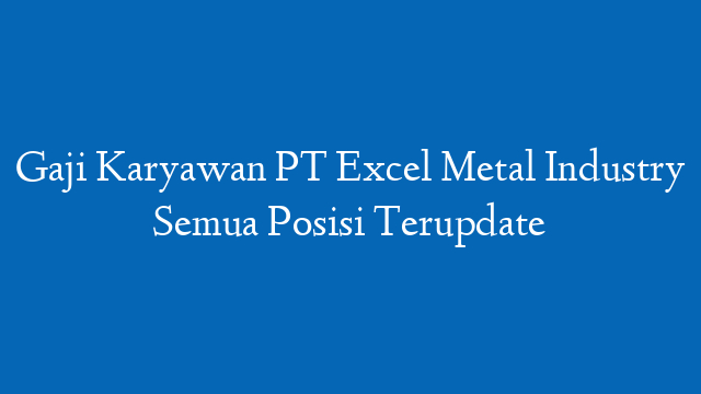 Gaji Karyawan PT Excel Metal Industry Semua Posisi Terupdate