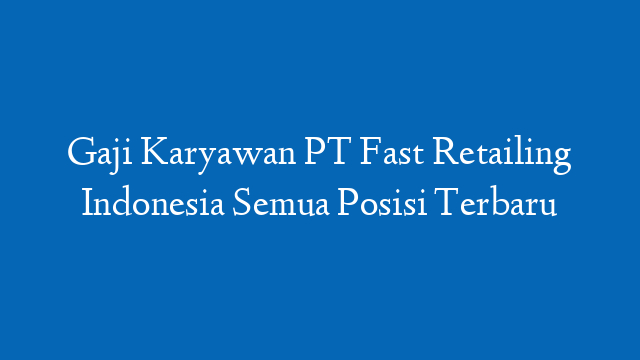 Gaji Karyawan PT Fast Retailing Indonesia Semua Posisi Terbaru