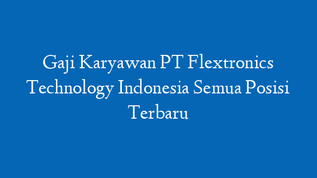 Gaji Karyawan PT Flextronics Technology Indonesia Semua Posisi Terbaru