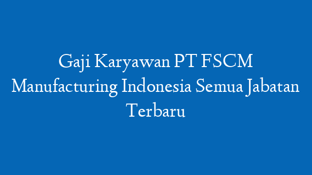 Gaji Karyawan PT FSCM Manufacturing Indonesia Semua Jabatan Terbaru