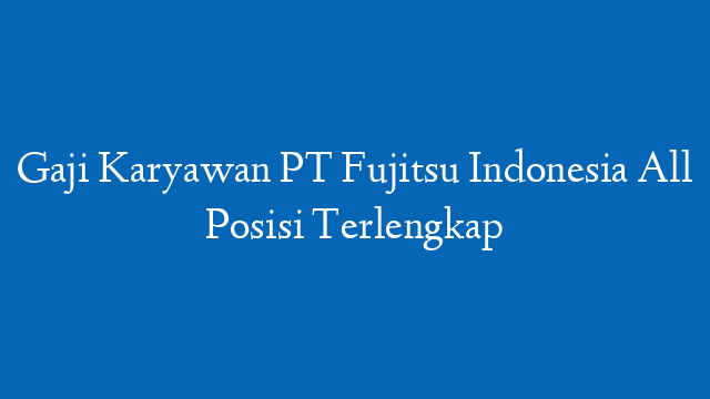 Gaji Karyawan PT Fujitsu Indonesia All Posisi Terlengkap