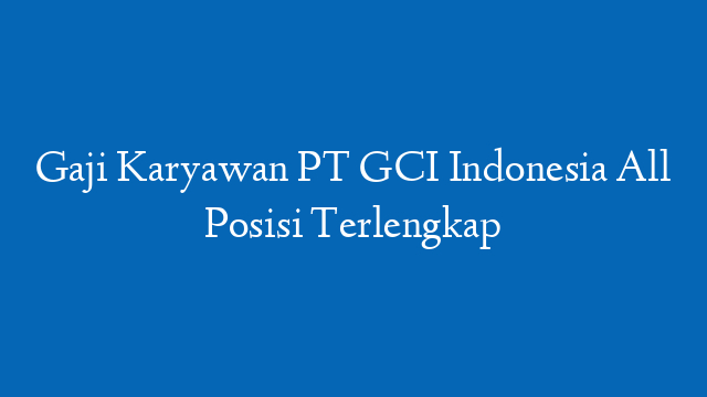 Gaji Karyawan PT GCI Indonesia All Posisi Terlengkap