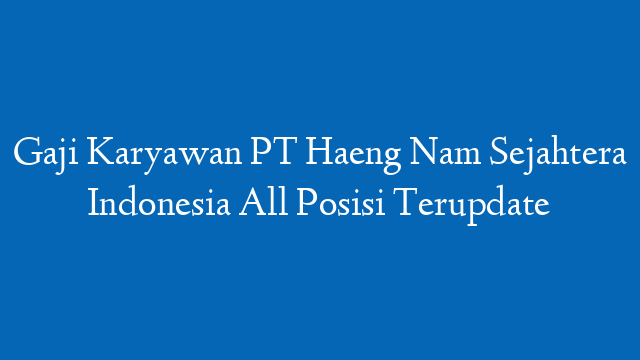 Gaji Karyawan PT Haeng Nam Sejahtera Indonesia All Posisi Terupdate