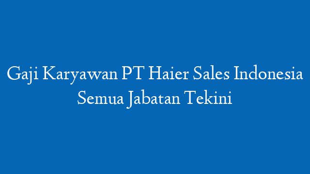 Gaji Karyawan PT Haier Sales Indonesia Semua Jabatan Tekini