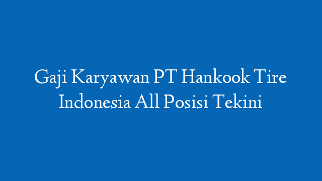 Gaji Karyawan PT Hankook Tire Indonesia All Posisi Tekini