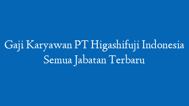 Gaji Karyawan PT Higashifuji Indonesia Semua Jabatan Terbaru