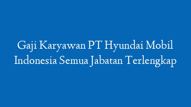 Gaji Karyawan PT Hyundai Mobil Indonesia Semua Jabatan Terlengkap