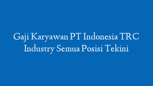 Gaji Karyawan PT Indonesia TRC Industry Semua Posisi Tekini