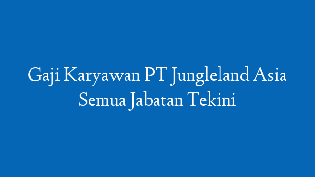 Gaji Karyawan PT Jungleland Asia Semua Jabatan Tekini