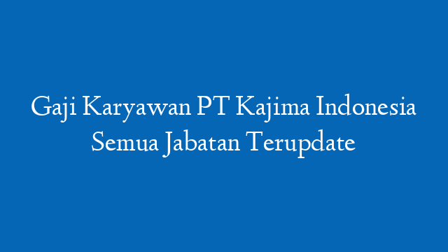 Gaji Karyawan PT Kajima Indonesia Semua Jabatan Terupdate