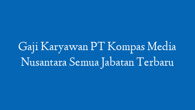 Gaji Karyawan PT Kompas Media Nusantara Semua Jabatan Terbaru