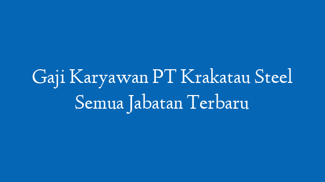 Gaji Karyawan PT Krakatau Steel Semua Jabatan Terbaru