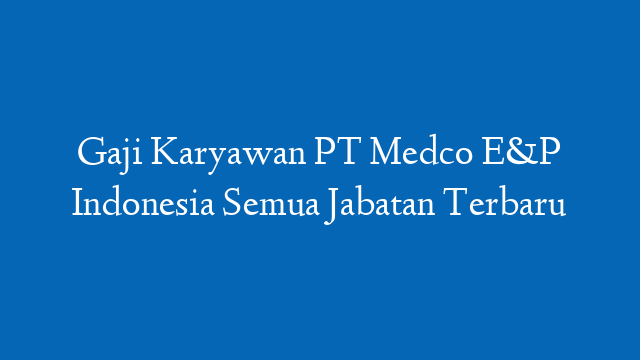 Gaji Karyawan PT Medco E&P Indonesia Semua Jabatan Terbaru