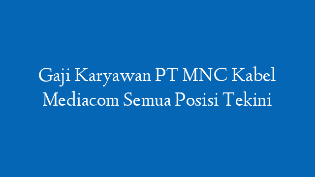 Gaji Karyawan PT MNC Kabel Mediacom Semua Posisi Tekini