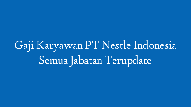 Gaji Karyawan PT Nestle Indonesia Semua Jabatan Terupdate