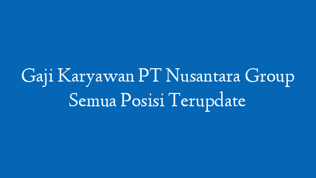 Gaji Karyawan PT Nusantara Group Semua Posisi Terupdate
