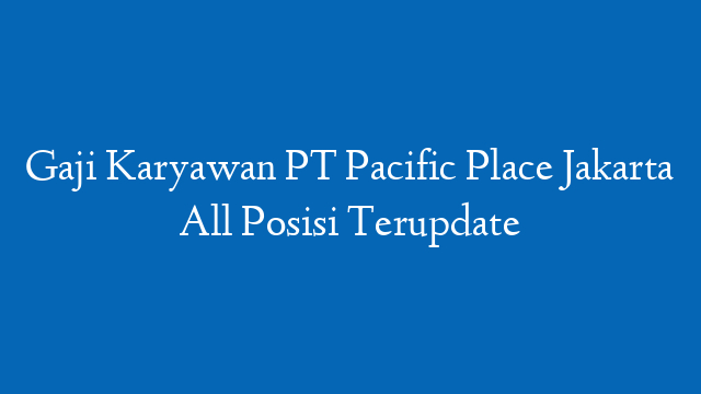 Gaji Karyawan PT Pacific Place Jakarta All Posisi Terupdate