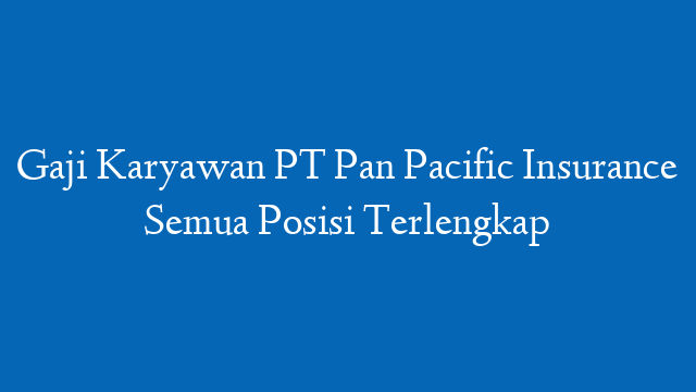 Gaji Karyawan PT Pan Pacific Insurance Semua Posisi Terlengkap