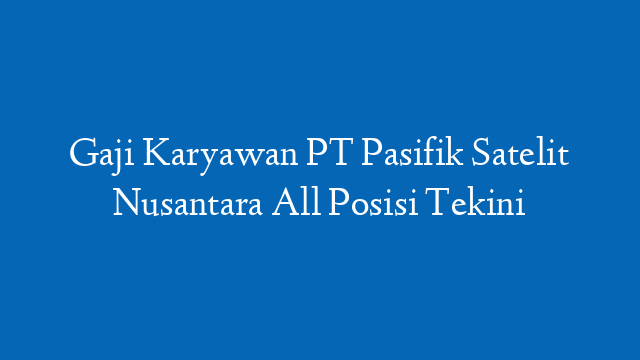 Gaji Karyawan PT Pasifik Satelit Nusantara All Posisi Tekini