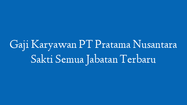 Gaji Karyawan PT Pratama Nusantara Sakti Semua Jabatan Terbaru