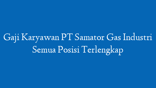 Gaji Karyawan PT Samator Gas Industri Semua Posisi Terlengkap