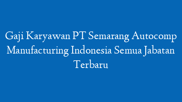 Gaji Karyawan PT Semarang Autocomp Manufacturing Indonesia Semua Jabatan Terbaru
