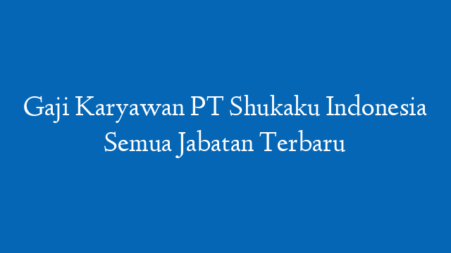 Gaji Karyawan PT Shukaku Indonesia Semua Jabatan Terbaru