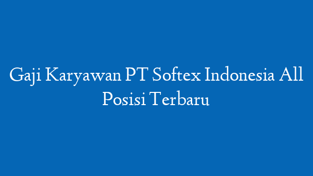 Gaji Karyawan PT Softex Indonesia All Posisi Terbaru