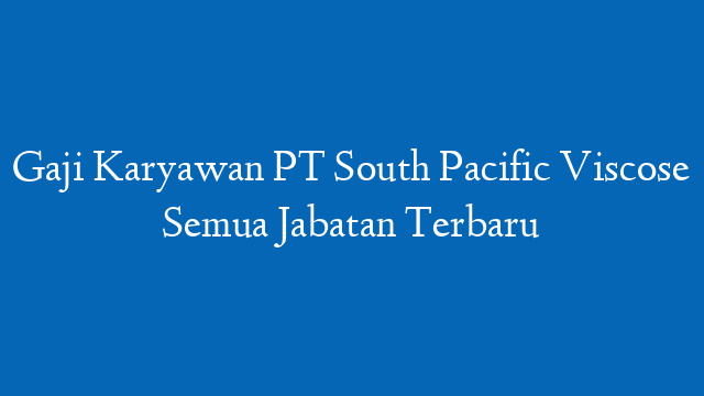 Gaji Karyawan PT South Pacific Viscose Semua Jabatan Terbaru