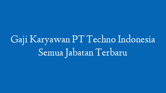 Gaji Karyawan PT Techno Indonesia Semua Jabatan Terbaru