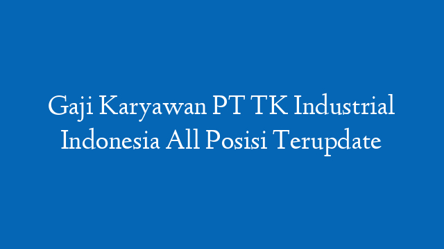 Gaji Karyawan PT TK Industrial Indonesia All Posisi Terupdate