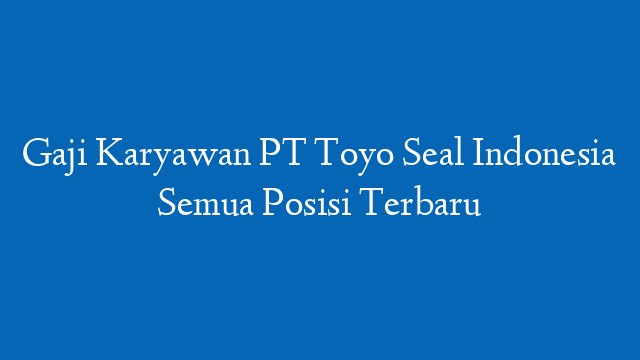 Gaji Karyawan PT Toyo Seal Indonesia Semua Posisi Terbaru