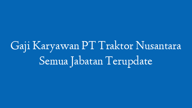 Gaji Karyawan PT Traktor Nusantara Semua Jabatan Terupdate