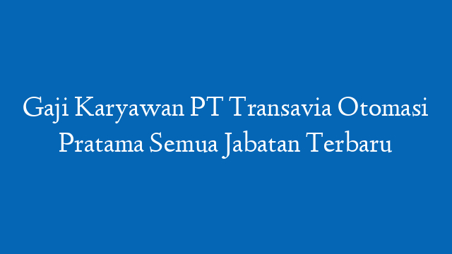 Gaji Karyawan PT Transavia Otomasi Pratama Semua Jabatan Terbaru