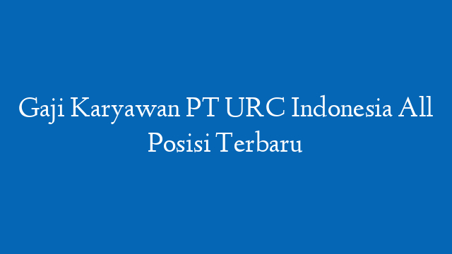 Gaji Karyawan PT URC Indonesia All Posisi Terbaru