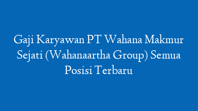 Gaji Karyawan PT Wahana Makmur Sejati (Wahanaartha Group) Semua Posisi Terbaru
