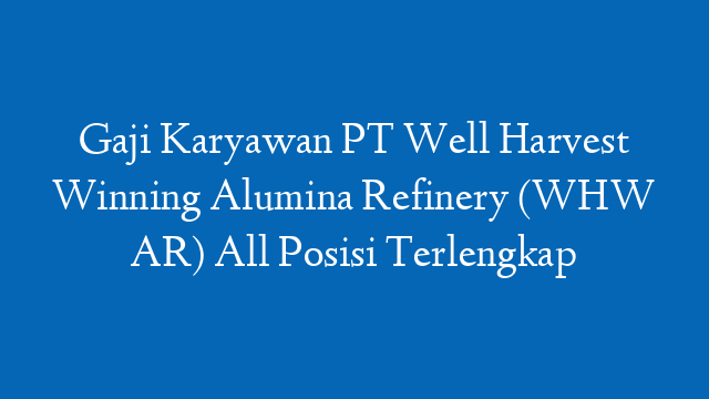Gaji Karyawan PT Well Harvest Winning Alumina Refinery (WHW AR) All Posisi Terlengkap