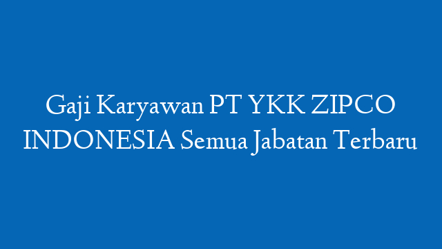Gaji Karyawan PT YKK ZIPCO INDONESIA Semua Jabatan Terbaru