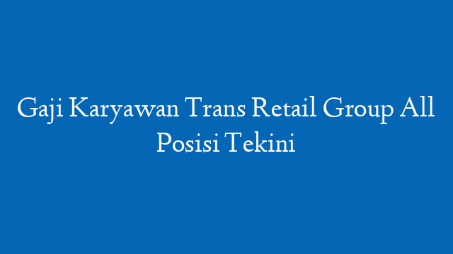 Gaji Karyawan Trans Retail Group All Posisi Tekini