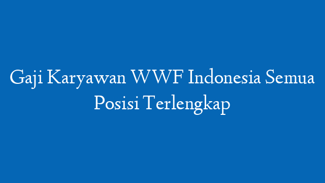 Gaji Karyawan WWF Indonesia Semua Posisi Terlengkap