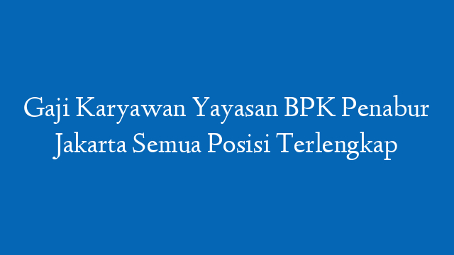 Gaji Karyawan Yayasan BPK Penabur Jakarta Semua Posisi Terlengkap