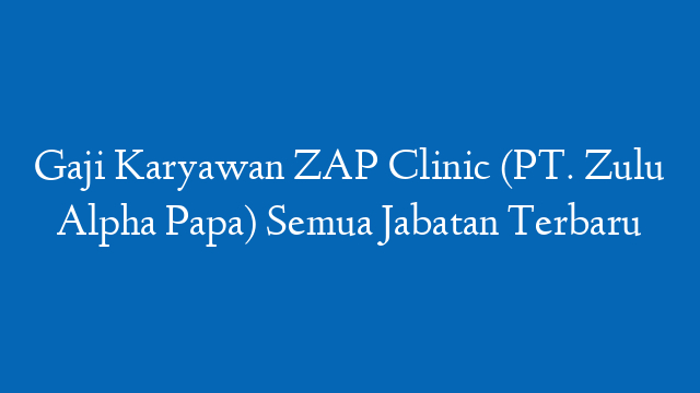 Gaji Karyawan ZAP Clinic (PT. Zulu Alpha Papa) Semua Jabatan Terbaru